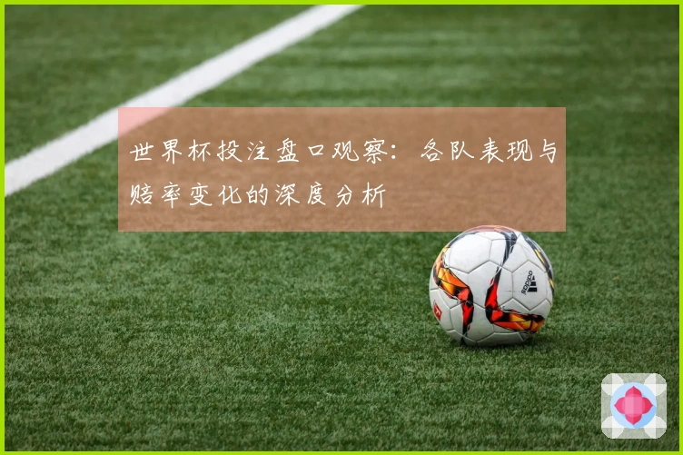 世界杯投注盘口观察：各队表现与赔率变化的深度分析