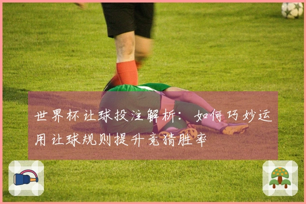 世界杯让球投注解析：如何巧妙运用让球规则提升竞猜胜率